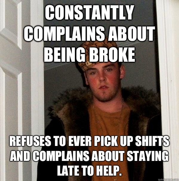 Constantly complains about being broke Refuses to ever pick up shifts and complains about staying late to help. - Constantly complains about being broke Refuses to ever pick up shifts and complains about staying late to help.  Scumbag Steve