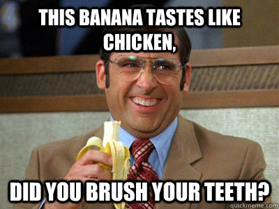 This banana tastes like chicken, did you brush your teeth?  Brick Tamland