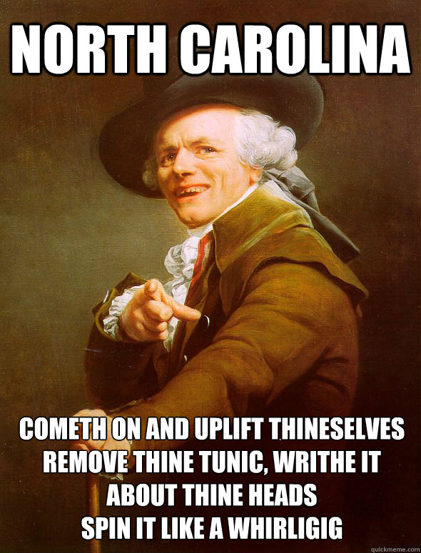 North Carolina Cometh on and uplift thineselves
Remove thine tunic, writhe it about thine heads
spin it like a whirligig - North Carolina Cometh on and uplift thineselves
Remove thine tunic, writhe it about thine heads
spin it like a whirligig  Misc