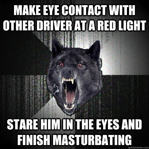 Make eye contact with other driver at a red light Stare him in the eyes and finish masturbating  Insanity Wolf