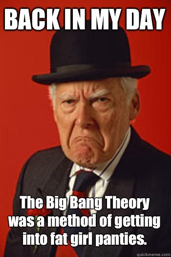 BACK IN MY DAY The Big Bang Theory was a method of getting into fat girl panties.   Pissed old guy