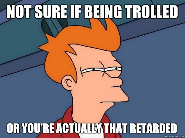 Not sure if being trolled Or you're actually that retarded  Futurama Fry