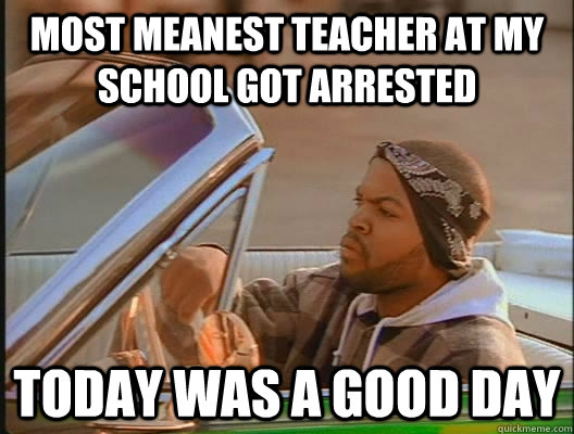 Most meanest teacher at my school got arrested Today was a good day  today was a good day