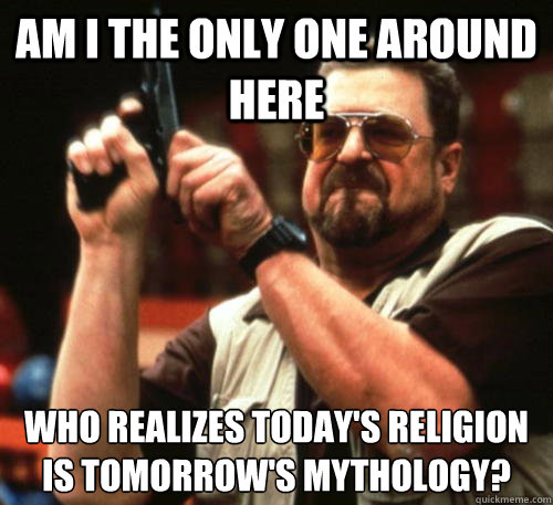 Am i the only one around here WHO REALIZES TODAY'S RELIGION IS TOMORROW'S MYTHOLOGY?  Am I The Only One Around Here