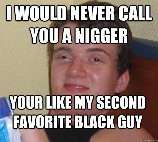 I would never call you a nigger your like my second favorite black guy  10 Guy