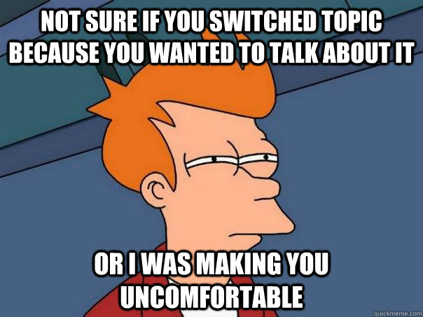 not sure if you switched topic because you wanted to talk about it or i was making you uncomfortable - not sure if you switched topic because you wanted to talk about it or i was making you uncomfortable  Futurama Fry