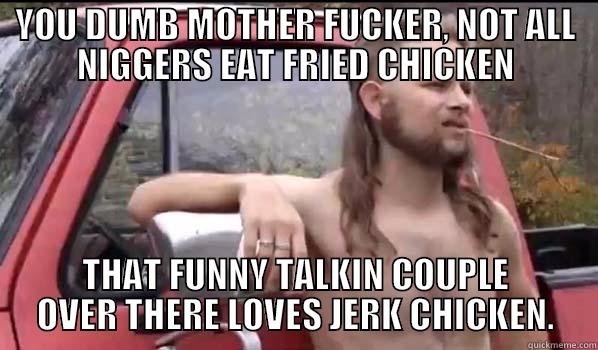 YOU DUMB MOTHER FUCKER, NOT ALL NIGGERS EAT FRIED CHICKEN THAT FUNNY TALKIN COUPLE OVER THERE LOVES JERK CHICKEN. Almost Politically Correct Redneck