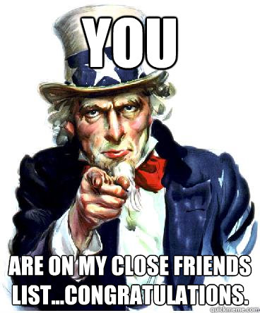 You are on my close friends list...congratulations.  Uncle Sam