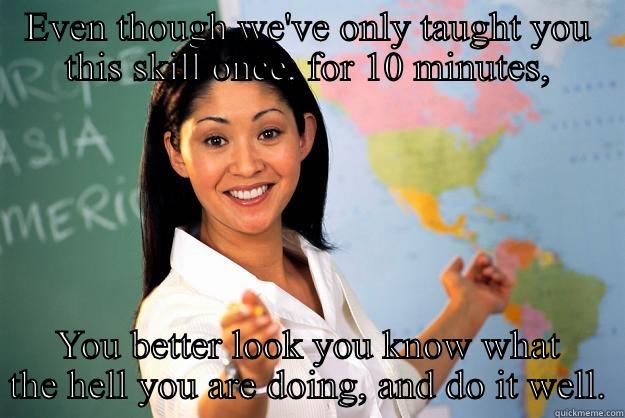 Student nurse - EVEN THOUGH WE'VE ONLY TAUGHT YOU THIS SKILL ONCE, FOR 10 MINUTES, YOU BETTER LOOK YOU KNOW WHAT THE HELL YOU ARE DOING, AND DO IT WELL. Unhelpful High School Teacher