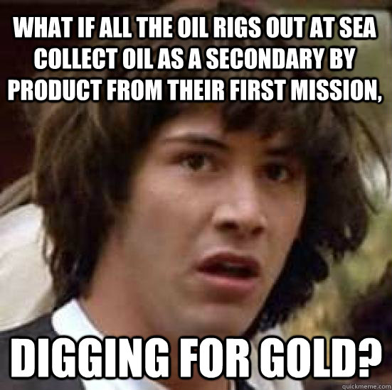 What if all the oil rigs out at sea collect oil as a secondary by product from their first mission, Digging for gold?  conspiracy keanu