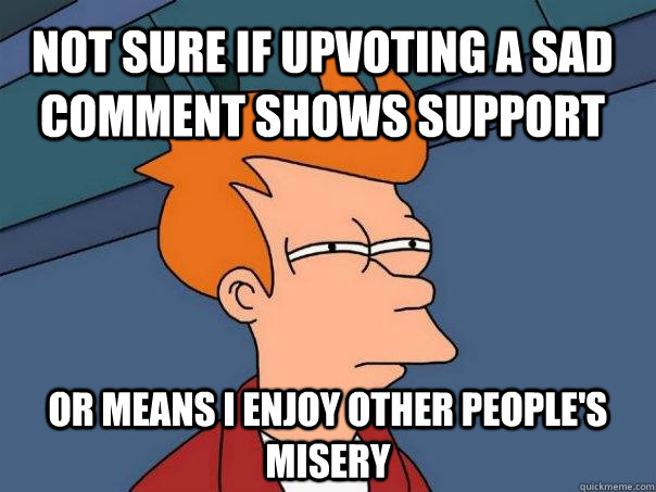 Not sure if upvoting a sad comment shows support Or means I enjoy other people's misery  Futurama Fry