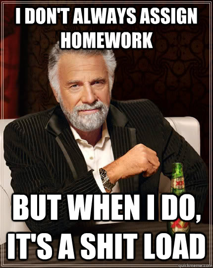 I don't always assign homework but when I do, it's a shit load  The Most Interesting Man In The World