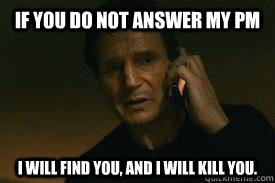 If you do not answer my pm  I WILL FIND YOU, AND I WILL KILL YOU.  Taken call me maybe