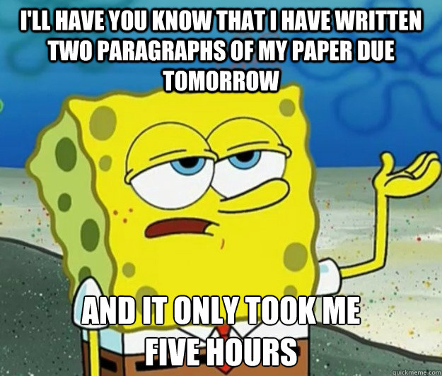 I'll have you know that I have written two paragraphs of my paper due tomorrow  And it only took me 
five hours - I'll have you know that I have written two paragraphs of my paper due tomorrow  And it only took me 
five hours  Tough Spongebob