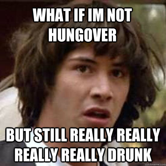 what if im not hungover but still really really really really drunk  conspiracy keanu