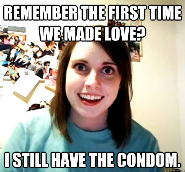 remember the first time we made love? i still have the condom.  Overly Attached Girlfriend