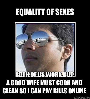 Equality of sexes Both of us work but 
a good wife must cook and clean so I can pay bills online  Rich Delhi Boy