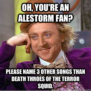 Oh, you're an Alestorm fan? Please name 3 other songs than Death Throes of the Terror Squid.  Condescending Wonka