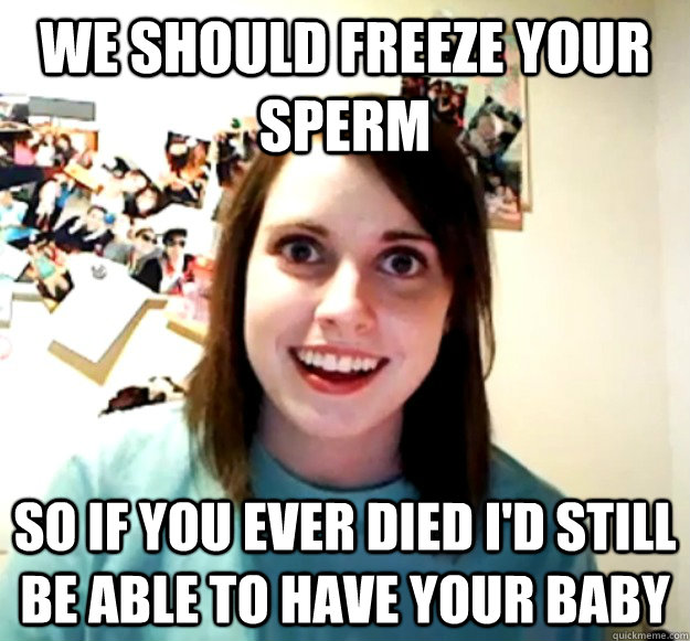 We should freeze your sperm So if you ever died I'd still be able to have your baby  Overly Attached Girlfriend