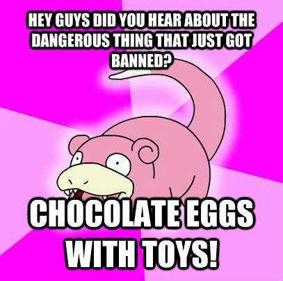 HEY GUYS DID YOU HEAR ABOUT THE DANGEROUS THING THAT JUST GOT BANNED? CHOCOLATE EGGS WITH TOYS! - HEY GUYS DID YOU HEAR ABOUT THE DANGEROUS THING THAT JUST GOT BANNED? CHOCOLATE EGGS WITH TOYS!  Slowpoke