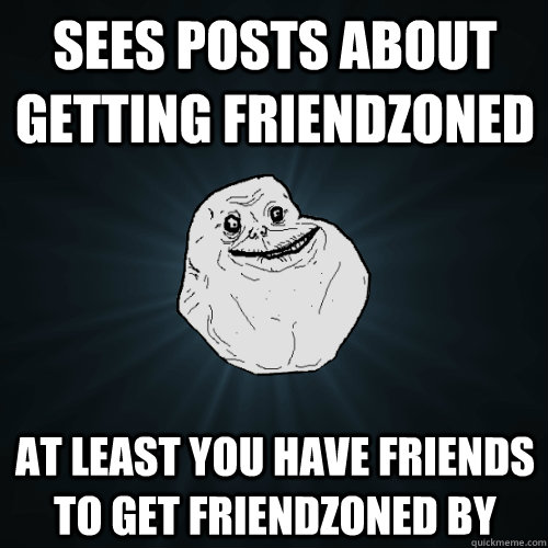 sees posts about getting friendzoned at least you have friends to get friendzoned by  Forever Alone