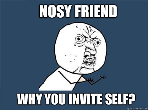 Nosy friend Why you invite self?  Why you no