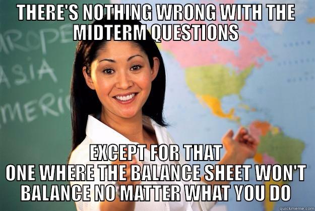 THERE'S NOTHING WRONG WITH THE MIDTERM QUESTIONS EXCEPT FOR THAT ONE WHERE THE BALANCE SHEET WON'T BALANCE NO MATTER WHAT YOU DO Unhelpful High School Teacher