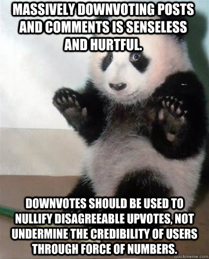 Massively downvoting posts and comments is senseless and hurtful. Downvotes should be used to nullify disagreeable upvotes, not undermine the credibility of users through force of numbers. - Massively downvoting posts and comments is senseless and hurtful. Downvotes should be used to nullify disagreeable upvotes, not undermine the credibility of users through force of numbers.  Calming Panda