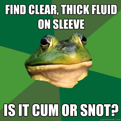 find clear, thick fluid on sleeve is it cum or snot? - find clear, thick fluid on sleeve is it cum or snot?  Foul Bachelor Frog