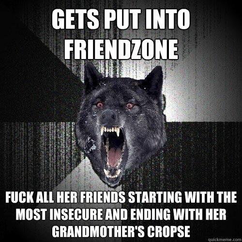 gets put into friendzone fuck all her friends starting with the most insecure and ending with her grandmother's cropse  Insanity Wolf