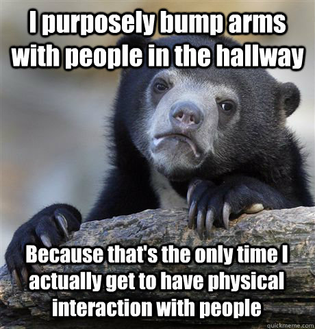 I purposely bump arms with people in the hallway Because that's the only time I actually get to have physical interaction with people  Confession Bear