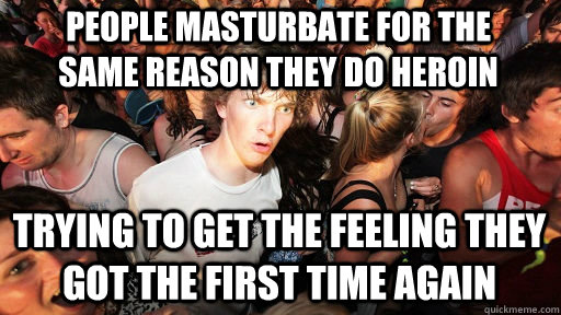 People masturbate for the same reason they do heroin trying to get the feeling they got the first time again  Sudden Clarity Clarence