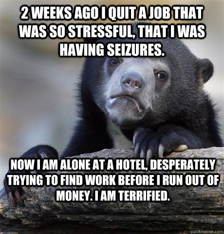 2 WEEKS AGO I QUIT A JOB THAT WAS SO STRESSFUL, THAT I WAS HAVING SEIZURES. NOW I AM ALONE AT A HOTEL, DESPERATELY TRYING TO FIND WORK BEFORE I RUN OUT OF MONEY. I AM TERRIFIED.  Confession Bear