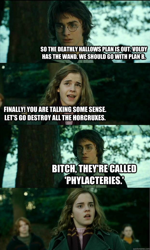 So the Deathly Hallows plan is out. Voldy has the wand. We should go with plan B. Finally! You are talking some sense.  Let's go destroy all the Horcruxes. Bitch, they're called 'phylacteries.'  Horny Harry