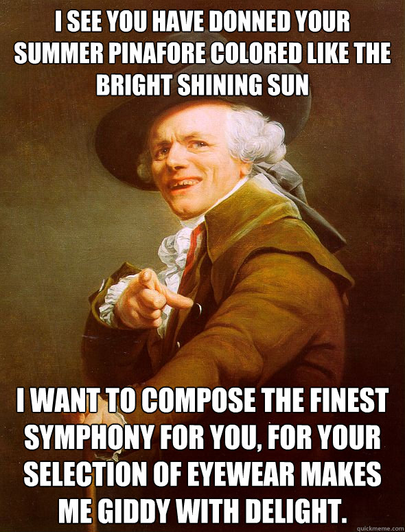 I see you have donned your summer pinafore colored like the bright shining sun I want to compose the finest symphony for you, for your selection of eyewear makes me giddy with delight.
  Joseph Ducreux