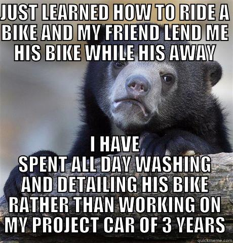 As a car enthusiast - JUST LEARNED HOW TO RIDE A BIKE AND MY FRIEND LEND ME HIS BIKE WHILE HIS AWAY I HAVE SPENT ALL DAY WASHING AND DETAILING HIS BIKE RATHER THAN WORKING ON MY PROJECT CAR OF 3 YEARS Confession Bear