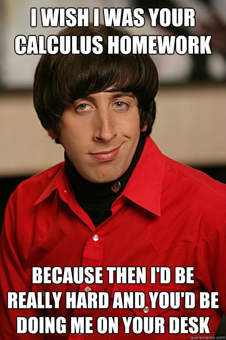 I wish I was your Calculus homework because then I'd be really hard and you'd be doing me on your desk - I wish I was your Calculus homework because then I'd be really hard and you'd be doing me on your desk  Pickup Line Scientist