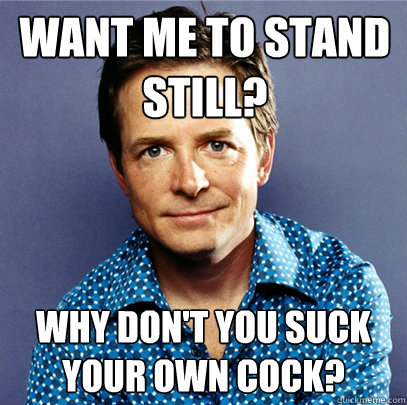Want me to stand still? Why don't you suck your own cock?  Awesome Michael J Fox