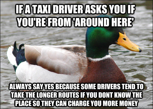 If a taxi driver asks you if you're from 'around here' Always say yes because some drivers tend to take the longer routes if you dont know the place so they can charge you more money - If a taxi driver asks you if you're from 'around here' Always say yes because some drivers tend to take the longer routes if you dont know the place so they can charge you more money  Actual Advice Mallard