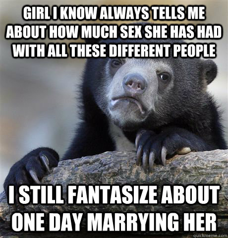 Girl I know always tells me about how much sex she has had with all these different people I still fantasize about one day marrying her    Confession Bear