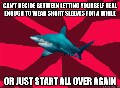 Can't decide between letting yourself heal enough to wear short sleeves for a while or just start all over again  Self-Injury Shark