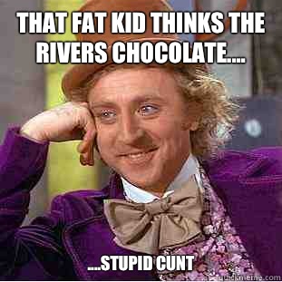 That fat kid thinks the rivers chocolate.... ....stupid cunt  Condescending Wonka