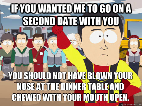 if you wanted me to go on a second date with you you should not have blown your nose at the dinner table and chewed with your mouth open.  Captain Hindsight