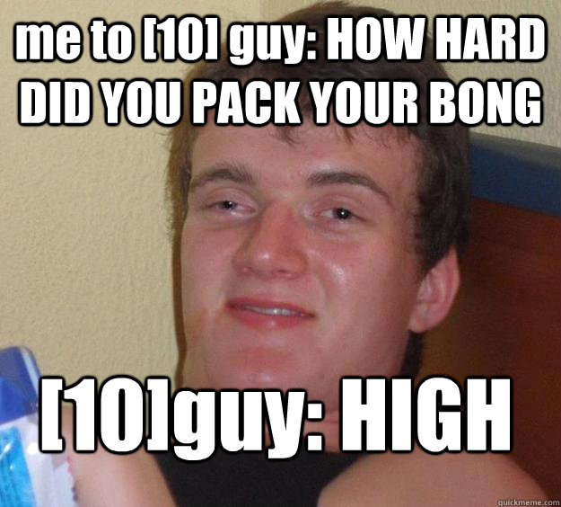 me to [10] guy: HOW HARD DID YOU PACK YOUR BONG [10]guy: HIGH - me to [10] guy: HOW HARD DID YOU PACK YOUR BONG [10]guy: HIGH  10 Guy