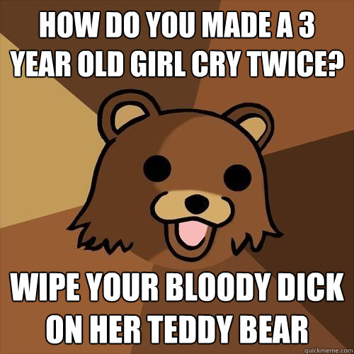 HOw do you made a 3 year old girl cry twice? wipe your bloody dick on her teddy bear  Pedobear