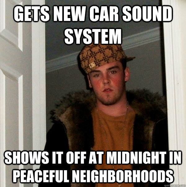 Gets new car sound system Shows it off at midnight in peaceful neighborhoods  Scumbag Steve