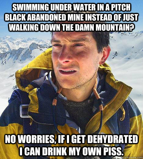 Swimming under water in a pitch black abandoned mine instead of just walking down the damn mountain? No worries, if I get dehydrated I can drink my own piss.   Bear Grylls