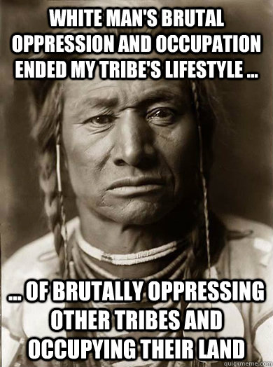 white man's brutal oppression and occupation ended my tribe's lifestyle ...  ... of brutally oppressing other tribes and occupying their land - white man's brutal oppression and occupation ended my tribe's lifestyle ...  ... of brutally oppressing other tribes and occupying their land  Unimpressed American Indian