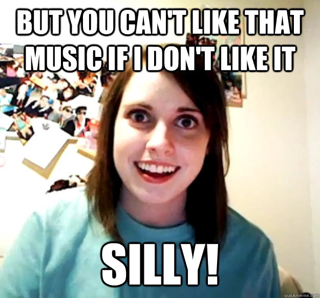 But you can't like that music if I don't like it Silly!  Overly Attached Girlfriend