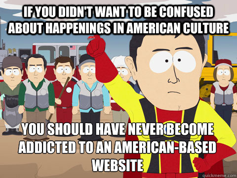 if you didn't want to be confused about happenings in american culture you should have never become addicted to an american-based website - if you didn't want to be confused about happenings in american culture you should have never become addicted to an american-based website  Captain Hindsight